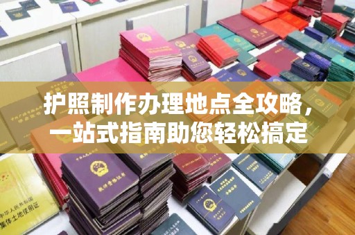 木兰护照制作办理地点全攻略，一站式指南助您轻松搞定